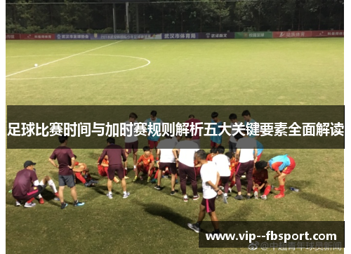 足球比赛时间与加时赛规则解析五大关键要素全面解读 足球比赛时间与加时赛规则解析五大关键要素全面解读