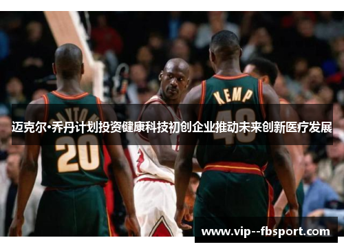 迈克尔·乔丹计划投资健康科技初创企业推动未来创新医疗发展 迈克尔·乔丹计划投资健康科技初创企业推动未来创新医疗发展