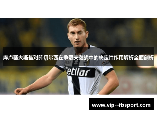 库卢塞夫斯基对阵切尔西在争冠关键战中的决定性作用解析全面剖析 库卢塞夫斯基对阵切尔西在争冠关键战中的决定性作用解析全面剖析